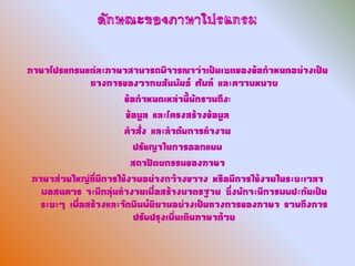 ลักษณะของภาษาโปรแกรม

ภาษาโปรแกรมแต่ละภาษาสามารถพิจารณาว่าเป็นเซตของข้อกาหนดอย่างเป็น
               ทางการของวากยสัมพันธ์ ศัพท์ และความหมาย
                       ข้อกาหนดเหล่านี้มักรวมถึง:
                        ข้อมูล และโครงสร้างข้อมูล
                       คาสั่ง และลาดับการทางาน
                          ปรัชญาในการออกแบบ
                         สถาปัตยกรรมของภาษา
 ภาษาส่วนใหญ่ที่มีการใช้งานอย่างกว้างขวาง หรือมีการใช้งานในระยะเวลา
   พอสมควร จะมีกลุ่มทางานเพื่อสร้างมาตรฐาน ซึ่งมักจะมีการพบปะกันเป็น
   ระยะๆ เพื่อสร้างและจัดพิมพ์นิยามอย่างเป็นทางการของภาษา รวมถึงการ
                          ปรับปรุงเพิ่มเติมภาษาด้วย
 