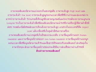 ภาษาคอมพิวเตอร์สามารถแบ่งออกเป็นสองกลุ่มคือ ภาษาระดับสูง (high level) และ
  ภาษาระดับต่่า (low level) ภาษาระดับสูงถูกออกแบบมาเพื่อให้ใช้งานง่ายและสะดวกสบาย
มากกว่าภาษาระดับต่่า โปรแกรมที่เขียนถูกต้องตามกฎเกณฑ์และไวยากรณ์ของภาษาจะถูกแปล
 (compile) ไปเป็นภาษาระดับต่่าเพื่อให้คอมพิวเตอร์สามารถน่าไปใช้งานหรือปฏิบัติตามค่าสั่งได้
  ต่อไป ซอฟต์แวร์สมัยใหม่ส่วนมากเขียนด้วยภาษาระดับสูง แปลไปเป็นออบเจกต์โค้ด (object
                      code) แล้วเปลี่ยนให้เป็นชุดค่าสั่งในภาษาเครื่อง
    ภาษาคอมพิวเตอร์อาจแบ่งกลุ่มได้เป็นอีกสองประเภทคือ ภาษาที่มนุษย์อ่านออก (human-
  readable) และภาษาที่มนุษย์อ่านไม่ออก (non human-readable) ภาษาที่มนุษย์อ่านออกถูก
   ออกแบบมาเพื่อให้มนุษย์สามารถเข้าใจและสื่อสารได้โดยตรงกับคอมพิวเตอร์ ส่วนใหญ่เป็น
       ภาษาอังกฤษ ส่วนภาษาที่มนุษย์อ่านไม่ออกจะมีโค้ดบางส่วนที่ไม่อาจอ่านเข้าใจได้
                                ตัวอย่างภาษาคอมพิวเตอร์
 