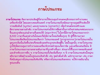 ภาษโปรแกรม
ภาษาโปรแกรม คือภาษาประดิษฐ์ที่สามารถใช้ควบคุมกาหนดพฤติกรรมการทางานของ
   เครื่องจักรได้ โดยเฉพาะคอมพิวเตอร์ ภาษาโปรแกรมก็เหมือนภาษามนุษย์ที่จะต้องใช้
   วากยสัมพันธ์ (syntax) และความหมาย (semantic) เพื่อกาหนดโครงสร้างและ
   ตีความหมายตามลาดับ ภาษาโปรแกรมช่วยให้การสื่อสารในภารกิจสารสนเทศสะดวกมาก
   ขึ้นและถูกต้องแม่นยาตามขั้นตอนวิธี (algorithm) ในโลกนี้มีภาษาโปรแกรมมากกว่า
   8,500 ภาษาที่แตกต่างกันไปและก็ยังมีภาษาใหม่เกิดขึ้นทุกๆ ปี ผู้ที่ใช้งานภาษา
   โปรแกรมเพื่อเขียนโปรแกรมเรียกว่า โปรแกรมเมอร์ (programmer)ภาษาโปรแกรมใน
   ยุคแรกเริ่มนั้นเกิดขึ้นก่อนที่คอมพิวเตอร์จะถูกประดิษฐ์ขึ้น โดยในยุคนั้น ภาษาโปรแกรม
   ถูกใช้เพื่อควบคุมการทางานของเครื่องจักรทอผ้าของแจ็คการ์ด และเครื่องเล่นเปียโน มี
   ภาษาโปรแกรมมากมายหลายพันภาษาที่ถูกสร้างขึ้นมา ส่วนมากใช้ในวงการคอมพิวเตอร์
   และสาหรับวงการอื่น ๆ ภาษาโปรแกรมก็เกิดเพิ่มขึ้นทุก ๆ ปี ภาษาโปรแกรมส่วนใหญ่จะ
   อธิบายการคิดคานวณในรูปแบบเชิงคาสั่ง เช่น ชุดลาดับคาสั่ง แม้ว่าบางภาษา เช่น ภาษา
   ที่สนับสนุนการโปรแกรมเชิงฟังก์ชัน หรือการโปรแกรมเชิงตรรกะ จะใช้การอธิบายใน
   รูปแบบอื่น
 