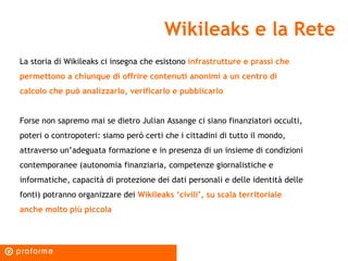 Wikileaks e la Rete La storia di Wikileaks ci insegna che esistono  infrastrutture e prassi che permettono a chiunque di offrire contenuti anonimi a un centro di calcolo che può analizzarlo, verificarlo e pubblicarlo Forse non sapremo mai se dietro Julian Assange ci siano finanziatori occulti, poteri o contropoteri: siamo però certi che i cittadini di tutto il mondo, attraverso un’adeguata formazione e in presenza di un insieme di condizioni contemporanee (autonomia finanziaria, competenze giornalistiche e informatiche, capacità di protezione dei dati personali e delle identità delle fonti) potranno organizzare dei  Wikileaks ‘civili’, su scala territoriale anche molto più piccola  