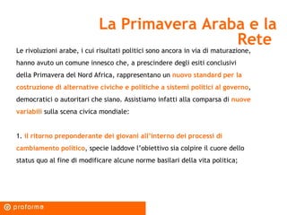 La Primavera Araba e la Rete  Le rivoluzioni arabe, i cui risultati politici sono ancora in via di maturazione, hanno avuto un comune innesco che, a prescindere degli esiti conclusivi della Primavera del Nord Africa, rappresentano un  nuovo standard per la costruzione di alternative civiche e politiche a sistemi politici al governo , democratici o autoritari che siano. Assistiamo infatti alla comparsa di  nuove variabili  sulla scena civica mondiale: 1.  il ritorno preponderante dei giovani all’interno dei processi di cambiamento politico , specie laddove l’obiettivo sia colpire il cuore dello status quo al fine di modificare alcune norme basilari della vita politica;  