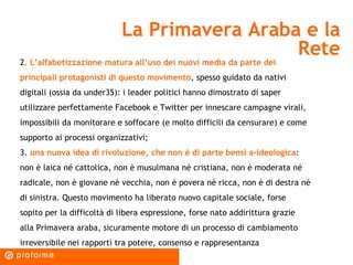 La Primavera Araba e la Rete 2 . L’alfabetizzazione matura all’uso dei nuovi media da parte dei principali protagonisti di questo movimento , spesso guidato da nativi digitali (ossia da under35): i leader politici hanno dimostrato di saper utilizzare perfettamente Facebook e Twitter per innescare campagne virali, impossibili da monitorare e soffocare (e molto difficili da censurare) e come supporto ai processi organizzativi; 3.  una nuova idea di rivoluzione, che non è di parte bensì a-ideologica : non è laica né cattolica, non è musulmana né cristiana, non è moderata né radicale, non è giovane né vecchia, non è povera né ricca, non è di destra né di sinistra. Questo movimento ha liberato nuovo capitale sociale, forse sopito per la difficoltà di libera espressione, forse nato addirittura grazie alla Primavera araba, sicuramente motore di un processo di cambiamento irreversibile nei rapporti tra potere, consenso e rappresentanza  