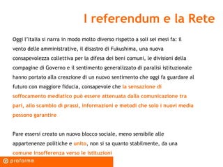 I referendum e la Rete Oggi l’Italia si narra in modo molto diverso rispetto a soli sei mesi fa: il vento delle amministrative, il disastro di Fukushima, una nuova consapevolezza collettiva per la difesa dei beni comuni, le divisioni della compagine di Governo e il sentimento generalizzato di paralisi istituzionale hanno portato alla creazione di un nuovo sentimento che oggi fa guardare al futuro con maggiore fiducia, consapevole che  la sensazione di soffocamento mediatico può essere attenuata dalla comunicazione tra pari, allo scambio di prassi, informazioni e metodi che solo i nuovi media possono garantire Pare essersi creato un nuovo blocco sociale, meno sensibile alle appartenenze politiche e  unito , non si sa quanto stabilmente, da una  comune insofferenza verso le istituzioni  