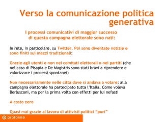 Verso la comunicazione politica generativa I processi comunicativi di maggior successo  di questa campagna elettorale sono nati: In rete, in particolare, su  Twitter. Poi sono diventate notizie e sono finiti sui mezzi tradizionali ; Grazie agli utenti e non nei comitati elettorali o nei partiti  (che nel caso di Pisapia e De Magistris sono stati bravi a riprendere e valorizzare i processi spontanei) Non necessariamente nelle città dove si andava a votare : alla campagna elettorale ha partecipato tutta l’Italia. Come voleva Berlusconi, ma per la prima volta con effetti per lui nefasti A costo zero Quasi mai grazie al lavoro di attivisti politici “puri” 