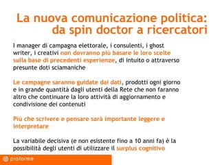 La nuova comunicazione politica: da spin doctor a ricercatori I manager di campagna elettorale, i consulenti, i ghost writer, i creativi  non dovranno più basare le loro scelte sulla base di precedenti esperienze , di intuito o attraverso presunte doti sciamaniche Le campagne saranno guidate dai dati , prodotti ogni giorno e in grande quantità dagli utenti della Rete che non faranno altro che continuare la loro attività di aggiornamento e condivisione dei contenuti Più che scrivere e pensare sarà importante leggere e interpretare La variabile decisiva (e non esistente fino a 10 anni fa) è la possibilità degli utenti di utilizzare il  surplus cognitivo 