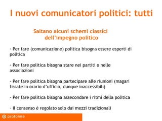 I nuovi comunicatori politici: tutti Saltano alcuni schemi classici  dell’impegno politico Per fare (comunicazione) politica bisogna essere esperti di politica Per fare politica bisogna stare nei partiti o nelle associazioni Per fare politica bisogna partecipare alle riunioni (magari fissate in orario d’ufficio, dunque inaccessibili) Per fare politica bisogna assecondare i ritmi della politica Il consenso è regolato solo dai mezzi tradizionali 
