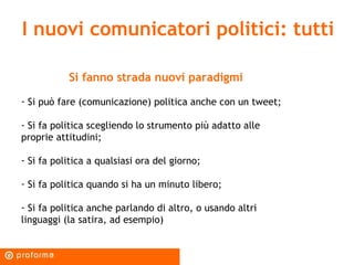 I nuovi comunicatori politici: tutti Si fanno strada nuovi paradigmi Si può fare (comunicazione) politica anche con un tweet; Si fa politica scegliendo lo strumento più adatto alle proprie attitudini; Si fa politica a qualsiasi ora del giorno; Si fa politica quando si ha un minuto libero; Si fa politica anche parlando di altro, o usando altri linguaggi (la satira, ad esempio) 