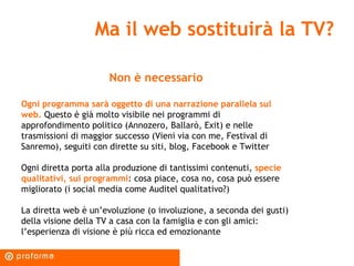 Ma il web sostituirà la TV? Non è necessario Ogni programma sarà oggetto di una narrazione parallela sul web.  Questo è già molto visibile nei programmi di approfondimento politico (Annozero, Ballarò, Exit) e nelle trasmissioni di maggior successo (Vieni via con me, Festival di Sanremo), seguiti con dirette su siti, blog, Facebook e Twitter Ogni diretta porta alla produzione di tantissimi contenuti,  specie qualitativi, sui programmi : cosa piace, cosa no, cosa può essere migliorato (i social media come Auditel qualitativo?) La diretta web è un’evoluzione (o involuzione, a seconda dei gusti) della visione della TV a casa con la famiglia e con gli amici: l’esperienza di visione è più ricca ed emozionante 