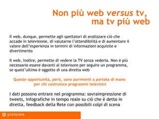 Non più web  versus  tv,  ma tv più web Il web, dunque, permette agli spettatori di analizzare ciò che accade in televisione, di valutarne l’attendibilità e di aumentare il valore dell’esperienza in termini di informazioni acquisite e divertimento Il web, inoltre, permette di vedere la TV senza vederla. Non è più necessario essere davanti al televisore per seguire un programma, se quest’ultimo è oggetto di una diretta web Queste opportunità, però, sono parimenti a portata di mano  per chi costruisce programmi televisivi I dati possono entrare nel programma: sovraimpressione di tweets, infografiche in tempo reale su ciò che è detto in diretta, feedback della Rete con possibili colpi di scena 