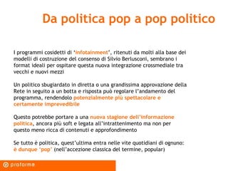 Da politica pop a pop politico I programmi cosidetti di ‘ infotainment ’, ritenuti da molti alla base dei modelli di costruzione del consenso di Silvio Berlusconi, sembrano i format ideali per ospitare questa nuova integrazione crossmediale tra vecchi e nuovi mezzi Un politico sbugiardato in diretta o una grandissima approvazione della Rete in seguito a un botta e risposta può regolare l’andamento del programma, rendendolo  potenzialmente più spettacolare e certamente imprevedibile Questo potrebbe portare a una  nuova stagione dell’informazione politica , ancora più soft e legata all’intrattenimento ma non per questo meno ricca di contenuti e approfondimento Se tutto è politica, quest’ultima entra nelle vite quotidiani di ognuno:  è dunque ‘pop’  (nell’accezione classica del termine, popular) 
