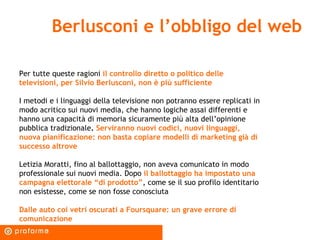 Berlusconi e l’obbligo del web Per tutte queste ragioni  il controllo diretto o politico delle televisioni, per Silvio Berlusconi, non è più sufficiente I metodi e i linguaggi della televisione non potranno essere replicati in modo acritico sui nuovi media, che hanno logiche assai differenti e hanno una capacità di memoria sicuramente più alta dell’opinione pubblica tradizionale .  Serviranno nuovi codici, nuovi linguaggi, nuova pianificazione: non basta copiare modelli di marketing già di successo altrove Letizia Moratti, fino al ballottaggio, non aveva comunicato in modo professionale sui nuovi media. Dopo  il ballottaggio ha impostato una campagna elettorale “di prodotto” , come se il suo profilo identitario non esistesse, come se non fosse conosciuta Dalle auto coi vetri oscurati a Foursquare: un grave errore di comunicazione 