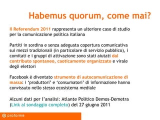 Habemus quorum, come mai? Il Referendum 2011   rappresenta un ulteriore caso di studio per la comunicazione politica italiana Partiti in sordina e senza adeguata copertura comunicativa sui mezzi tradizionali (in particolare di servizio pubblico), i comitati e i gruppi di attivazione sono stati aiutati  dal contributo spontaneo, caoticamente organizzato  e virale degli elettori Facebook è diventato  strumento di autocomunicazione di massa : i ‘produttori’ e ‘consumatori’ di informazione hanno convissuto nello stesso ecosistema mediale Alcuni dati per l’analisi: Atlante Politico Demos-Demetra ( Link al sondaggio completo ) del 27 giugno 2011 