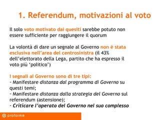 1. Referendum, motivazioni al voto Il solo  voto motivato dai quesiti  sarebbe potuto non essere sufficiente per raggiungere il quorum La volontà di dare un segnale al Governo  non è stata esclusiva nell’area del centrosinistra  (il 43% dell’elettorato della Lega, partito che ha espresso il voto più ‘politico’) I segnali al Governo sono di tre tipi: Manifestare  distanza dal programma di Governo  su questi temi; Manifestare  distanza dalla strategia del Governo  sul referendum (astensione); Criticare l’operato del Governo nel suo complesso  
