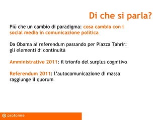 Di che si parla? Più che un cambio di paradigma:  cosa cambia con i social media in comunicazione politica Da Obama ai referendum passando per Piazza Tahrir: gli elementi di continuità Amministrative 2011 : il trionfo del surplus cognitivo Referendum 2011 : l’autocomunicazione di massa raggiunge il quorum 