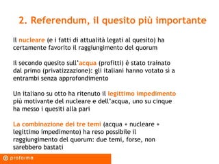 2. Referendum, il quesito più importante Il  nucleare  (e i fatti di attualità legati al quesito) ha certamente favorito il raggiungimento del quorum Il secondo quesito sull’ acqua  (profitti) è stato trainato dal primo (privatizzazione): gli italiani hanno votato sì a entrambi senza approfondimento  Un italiano su otto ha ritenuto il  legittimo impedimento  più motivante del nucleare e dell’acqua, uno su cinque ha messo i quesiti alla pari La combinazione dei tre temi  (acqua + nucleare + legittimo impedimento) ha reso possibile il raggiungimento del quorum: due temi, forse, non sarebbero bastati 