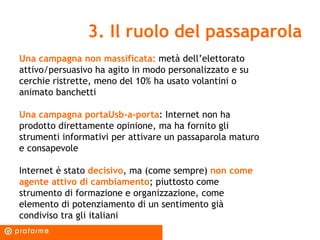 3. Il ruolo del passaparola Una campagna non massificata:   metà dell’elettorato attivo/persuasivo ha agito in modo personalizzato e su cerchie ristrette, meno del 10% ha usato volantini o animato banchetti Una campagna portaUsb-a-porta : Internet non ha prodotto direttamente opinione, ma ha fornito gli strumenti informativi per attivare un passaparola maturo e consapevole Internet è stato  decisivo , ma (come sempre)  non come agente attivo di cambiamento ; piuttosto come strumento di formazione e organizzazione, come elemento di potenziamento di un sentimento già condiviso tra gli italiani 