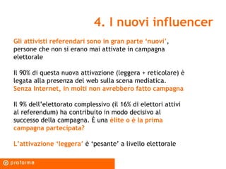 4. I nuovi influencer Gli attivisti referendari sono in gran parte ‘nuovi ’ , persone che non si erano mai attivate in campagna elettorale Il 90% di questa nuova attivazione (leggera + reticolare) è legata alla presenza del web sulla scena mediatica.  Senza Internet, in molti non avrebbero fatto campagna Il 9% dell’elettorato complessivo (il 16% di elettori attivi al referendum) ha contribuito in modo decisivo al successo della campagna. È una  èlite o è la prima campagna partecipata? L’attivazione ‘leggera’  è ‘pesante’ a livello elettorale 