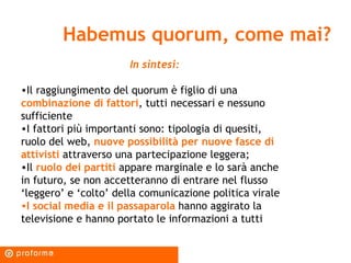 Habemus quorum, come mai? In sintesi: Il raggiungimento del quorum è figlio di una  combinazione di fattori , tutti necessari e nessuno sufficiente I fattori più importanti sono: tipologia di quesiti, ruolo del web,  nuove possibilità per nuove fasce di attivisti  attraverso una partecipazione leggera; Il  ruolo dei partiti  appare marginale e lo sarà anche in futuro, se non accetteranno di entrare nel flusso ‘leggero’ e ‘colto’ della comunicazione politica virale I social media e il passaparola  hanno aggirato la televisione e hanno portato le informazioni a tutti 