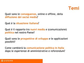 Temi Quali sono le  conseguenze , online e offline, della  diffusione dei social media ? Qual è la  situazione italiana ? Qual è il rapporto tra  nuovi media  e (comunicazione)  politica  nel nostro Paese? Quali sono le  prospettive di sviluppo  e le applicazioni possibili? Come cambierà la  comunicazione politica in Italia  dopo le esperienze di amministrative e referendum?  