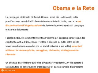 Obama e la Rete La campagna elettorale di Barack Obama, assai più tradizionale nella pianificazione mezzi di ciò che è stato raccontato in Italia, marca la  sua discontinuità nell’organizzazione  del lavoro rispetto a qualsiasi campagna elettorale del passato i social media, gli strumenti inseriti all’interno del cappello concettuale del cosiddetto web 2.0 (Facebook, Twitter e Youtube su tutti, oltre al sito www.barackobama.com che era un social network a sua volta)  sono stati utilizzati in modo esplicito, coraggioso, disinvolto, strategicamente rilevante Un eccesso di attenzione sull’idea di Obama “Presidente 2.0” ha portato a sottovalutare le conseguenze organizzative di questo cambio di paradigma 