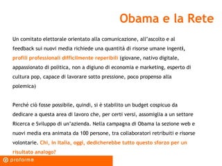 Obama e la Rete Un comitato elettorale orientato alla comunicazione, all’ascolto e al feedback sui nuovi media richiede una quantità di risorse umane ingent i,  profili professionali difficilmente reperibili  (giovane, nativo digitale, appassionato di politica, non a digiuno di economia e marketing, esperto di cultura pop, capace di lavorare sotto pressione, poco propenso alla polemica) Perché ciò fosse possibile, quindi, si è stabilito un budget cospicuo da dedicare a questa area di lavoro che, per certi versi, assomiglia a un settore Ricerca e Sviluppo di un’azienda. Nella campagna di Obama la sezione web e nuovi media era animata da 100 persone, tra collaboratori retribuiti e risorse volontarie.  Chi, in Italia, oggi, dedicherebbe tutto questo sforzo per un risultato analogo? 