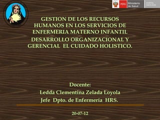 GESTION DE LOS RECURSOS
  HUMANOS EN LOS SERVICIOS DE
 ENFERMERIA MATERNO INFANTIL
 DESARROLLO ORGANIZACIONAL Y
GERENCIAL EL CUIDADO HOLISTICO.




              Docente:
   Ledda Clementina Zelada Loyola
   Jefe Dpto. de Enfermería HRS.

              20-07-12
 