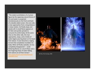 “The	
  violent	
  annihilaEon	
  of	
  a	
  human	
  
     Video	
  
ﬁgure	
  by	
  the	
  opposing	
  natural	
  forces	
  of	
  
ﬁre	
  and	
  water	
  is	
  projected	
  
simultaneously	
  on	
  the	
  front	
  and	
  back	
  
of	
  a	
  double-­‐sided	
  screen.	
  One	
  one	
  side,	
  
a	
  man	
  approaches	
  from	
  a	
  long	
  distance	
  
in	
  slow	
  moEon.	
  He	
  ﬁnally	
  stops	
  and	
  
stands	
  sEll.	
  A	
  small	
  ﬂame	
  appears	
  at	
  
his	
  feet	
  and	
  quickly	
  spreads	
  to	
  
consume	
  his	
  enEre	
  body.	
  At	
  the	
  same	
  
Eme	
  on	
  the	
  other	
  side,	
  the	
  man	
  
approaches,	
  stops,	
  and	
  a	
  trickle	
  of	
  
water	
  begins	
  pouring	
  down	
  on	
  his	
  head	
  
from	
  above.	
  It	
  soon	
  becomes	
  a	
  raging	
  
torrent	
  that	
  completely	
  inundates	
  his	
  
body.	
  When	
  all	
  ﬁnally	
  subsides,	
  he	
  has	
  
completely	
  disappeared	
  —	
  small	
  
ﬂickering	
  ﬂames	
  on	
  a	
  burnt	
  ﬂoor	
  and	
  a	
  
few	
  lingering	
  drops	
  of	
  water	
  falling	
  
from	
  above	
  are	
  all	
  that	
  remain.”	
  
                                                                  Bill	
  Vila,	
  The	
  Crossing,	
  1996	
  	
  
h_p://www.sfmoma.org/media/features/
viola/BV01.html	
  
 