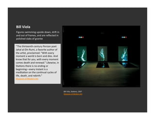Bill	
  Viola	
  
Figures	
  swimming	
  upside	
  down,	
  dria	
  in	
  
and	
  out	
  of	
  frames,	
  and	
  are	
  reﬂected	
  in	
  
polished	
  slabs	
  of	
  granite	
  

“The	
  thirteenth-­‐century	
  Persian	
  poet	
  
Jahal	
  al-­‐Din	
  Rumi,	
  a	
  favorite	
  author	
  of	
  
the	
  arEst,	
  proclaimed:	
  “With	
  every	
  
moment	
  a	
  world	
  is	
  born	
  and	
  dies.	
  And	
  
know	
  that	
  for	
  you,	
  with	
  every	
  moment	
  
comes	
  death	
  and	
  renewal.”	
  Likewise,	
  in	
  
StaEons	
  there	
  is	
  no	
  ending	
  or	
  
beginning—every	
  instant	
  is	
  a	
  
meditaEon	
  on	
  the	
  conEnual	
  cycles	
  of	
  
life,	
  death,	
  and	
  rebirth.”	
  
Museum	
  of	
  Modern	
  Art	
  	
  




                                                                  Bill	
  Viila,	
  Sta1ons,	
  2007	
  
                                                                  Museum	
  of	
  Modern	
  Art	
  	
  
 