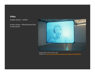 Video	
  
Douglas	
  Gordon	
  –	
  Scoosh	
  

24	
  Hour	
  Psycho	
  –	
  Alfred	
  Hitchcock	
  ﬁlm	
  
in	
  slow	
  moEon	
  




                                                              Douglas	
  Gordon,	
  24	
  Hour	
  Psycho,	
  1993	
  
                                                              Image	
  source:	
  	
  h_p://www.naEonalgalleries.org/whatson/exhibiEon/5:368/4366/4419	
  
 