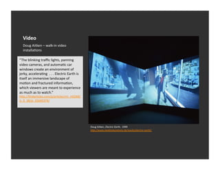Video	
  
    Doug	
  Aitken	
  –	
  walk-­‐in	
  video	
  
    installaEons	
  

“The	
  blinking	
  traﬃc	
  lights,	
  panning	
  
video	
  cameras,	
  and	
  automaEc	
  car	
  
windows	
  create	
  an	
  environment	
  of	
  
jerky,	
  acceleraEng	
  	
  .	
  .	
  .	
  Electric	
  Earth	
  is	
  
itself	
  an	
  immersive	
  landscape	
  of	
  
moEon	
  and	
  fractured	
  informaEon,	
  
which	
  viewers	
  are	
  meant	
  to	
  experience	
  
as	
  much	
  as	
  to	
  watch.”	
  
h_p://ﬁndarEcles.com/p/arEcles/mi_m0268/
is_9_38/ai_65649374/	
  




                                                                          Doug	
  Aitken,	
  Electric	
  Earth,	
  	
  1999	
  
                                                                          hDp://www.medienkunstnetz.de/works/electric-­‐earth/	
  
 