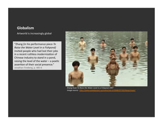 Globalism	
  
   Artworld	
  is	
  increasingly	
  global	
  


“Zhang	
  (in	
  his	
  performance	
  piece	
  To	
  
Raise	
  the	
  Water	
  Level	
  in	
  a	
  Fishpond)	
  
invited	
  people	
  who	
  had	
  lost	
  their	
  jobs	
  
in	
  a	
  recent	
  ruthless	
  modernizaEon	
  of	
  
Chinese	
  industry	
  to	
  stand	
  in	
  a	
  pond,	
  
raising	
  the	
  level	
  of	
  the	
  water	
  –	
  a	
  poeEc	
  
asserEon	
  of	
  their	
  social	
  presence.”	
  
Jonathan	
  Fineberg,	
  p.	
  485-­‐6	
  




                                                                       Zhang	
  Huan	
  To	
  Raise	
  the	
  Water	
  Level	
  in	
  a	
  Fishpond	
  1997	
  	
  
                                                                       Image	
  source:	
  	
  hDp://www.canadianart.ca/online/see-­‐it/2008/07/10/zhang-­‐huan/	
  
 