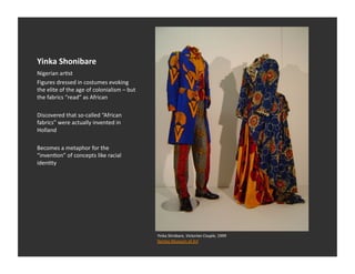 Yinka	
  Shonibare	
  
Nigerian	
  arEst	
  
Figures	
  dressed	
  in	
  costumes	
  evoking	
  
the	
  elite	
  of	
  the	
  age	
  of	
  colonialism	
  –	
  but	
  
the	
  fabrics	
  “read”	
  as	
  African	
  

Discovered	
  that	
  so-­‐called	
  “African	
  
fabrics”	
  were	
  actually	
  invented	
  in	
  
Holland	
  

Becomes	
  a	
  metaphor	
  for	
  the	
  
“invenEon”	
  of	
  concepts	
  like	
  racial	
  
idenEty	
  




                                                                        Yinka	
  Shnibare,	
  Victorian	
  Couple,	
  1999	
  
                                                                        Norton	
  Museum	
  of	
  Art	
  	
  
 