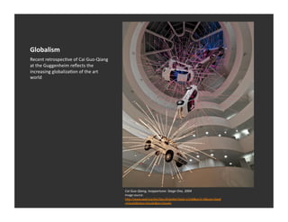 Globalism	
  
Recent	
  retrospecEve	
  of	
  Cai	
  Guo-­‐Qiang	
  
at	
  the	
  Guggenheim	
  reﬂects	
  the	
  
increasing	
  globalizaEon	
  of	
  the	
  art	
  
world	
  




                                                         Cai	
  Guo-­‐Qiang,	
  Inopportune:	
  Stage	
  One,	
  2004	
  
                                                         Image	
  source:	
  	
  
                                                         h_p://www.sawf.org/bin/Eps.dll/geop?Epid=13168&arch=0&user=Sawf
                                                         +Visuals&class=Visuals&pn=Visuals	
  
 