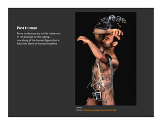 Post	
  Human	
  
Many	
  contemporary	
  arEsts	
  interested	
  
in	
  the	
  concept	
  of	
  the	
  cyborg	
  –	
  
morphing	
  of	
  the	
  human	
  ﬁgure	
  into	
  	
  a	
  
futurisEc	
  blend	
  of	
  human/machine	
  




                                                               Stelarc	
  	
  
                                                               Source:	
  	
  h_p://www.maska.si/en/?redirect=330	
  
 