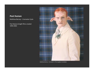 Post	
  Human	
  
Ma_hew	
  Barney	
  –	
  Cremaster	
  Cycle	
  

Five	
  feature-­‐length	
  ﬁlms	
  created	
  
1994-­‐2002	
  




                                                  Ma_hew	
  Barney	
  -­‐	
  Cremaster	
  4,	
  The	
  Loughton	
  Candidate	
  
 