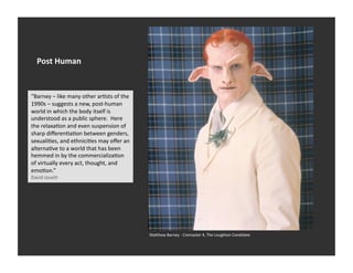 Post	
  Human	
  


“Barney	
  –	
  like	
  many	
  other	
  arEsts	
  of	
  the	
  
1990s	
  –	
  suggests	
  a	
  new,	
  post-­‐human	
  
world	
  in	
  which	
  the	
  body	
  itself	
  is	
  
understood	
  as	
  a	
  public	
  sphere.	
  	
  Here	
  
the	
  relaxaEon	
  and	
  even	
  suspension	
  of	
  
sharp	
  diﬀerenEaEon	
  between	
  genders,	
  
sexualiEes,	
  and	
  ethniciEes	
  may	
  oﬀer	
  an	
  
alternaEve	
  to	
  a	
  world	
  that	
  has	
  been	
  
hemmed	
  in	
  by	
  the	
  commercializaEon	
  
of	
  virtually	
  every	
  act,	
  thought,	
  and	
  
emoEon.”	
  
David	
  Joselit	
  




                                                                   Ma_hew	
  Barney	
  -­‐	
  Cremaster	
  4,	
  The	
  Loughton	
  Candidate	
  
 