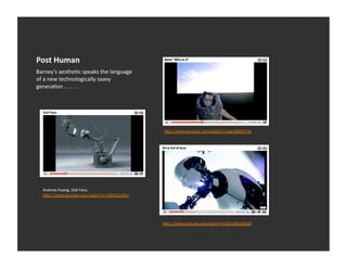 Post	
  Human	
  
Barney’s	
  aestheEc	
  speaks	
  the	
  language	
  
of	
  a	
  new	
  technologically	
  saavy	
  
generaEon	
  .	
  .	
  .	
  .	
  .	
  




                                                        h_p://www.youtube.com/watch?v=pgk360PZJ7w	
  




   Andrew	
  Huang,	
  Doll	
  Face,	
  
   h_p://www.youtube.com/watch?v=zl6hNj1uOkY	
  




                                                        h_p://www.youtube.com/watch?v=EjAoBKagWQA	
  
 