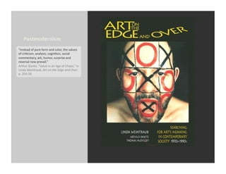 Postmodernism	
  
“Instead	
  of	
  pure	
  form	
  and	
  color,	
  the	
  values	
  
of	
  criEcism,	
  analysis,	
  cogniEon,	
  social	
  
commentary,	
  wit,	
  humor,	
  surprise	
  and	
  
reversal	
  now	
  prevail.”	
  	
  	
  
Arthur	
  Danto,	
  “Value	
  in	
  an	
  Age	
  of	
  Chaos,”	
  in	
  
Linda	
  Weintraub,	
  Art	
  on	
  the	
  Edge	
  and	
  Over,	
  
p.	
  254-­‐58.	
  
 