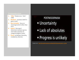 Postmodernism	
  
1.    “AXer”	
  Modernism;	
  “aaer”	
  
      1968	
  
2.    Skep-cal:	
  	
  quesEons	
  belief	
  in	
  
      given	
  truths	
  
3.    Non-­‐Formalist:	
  	
  focus	
  on	
  
      meaning/content	
  rather	
  than	
  
      form	
  
4.    Hybrid:	
  	
  blurring	
  of	
  
      disEncEons	
  between	
  genres	
  
      and	
  media	
  (rejecEon	
  of	
  
      categories/pigeon-­‐holes)	
  
5.    Plural:	
  accepEng	
  of	
  plurality,	
  
      mulEplicity,	
  diversity	
  



                                                      Image	
  source:	
  	
  h_p://farisyakob.typepad.com/blog/2007/02/pseudomodern_co.html	
  
 