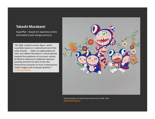 Takashi	
  Murakami	
  
   Superﬂat	
  –	
  based	
  on	
  Japanese	
  anime	
  
   (animaEon)	
  and	
  manga	
  (comics)	
  


“Mr	
  DOB,	
  a	
  hybrid	
  cartoon	
  ﬁgure,	
  which	
  
is	
  parEally	
  based	
  on	
  a	
  stylised	
  portrait	
  of	
  the	
  
arEst	
  himself	
  .	
  .	
  .	
  DOB	
  is	
  an	
  abbreviaEon	
  for	
  
'why'	
  and	
  reﬂects	
  Murakami's	
  criEcal	
  aotude	
  
towards	
  the	
  empEness	
  of	
  consumer	
  society.	
  
Its	
  ﬂatness	
  references	
  tradiEonal	
  Japanese	
  
painEng	
  and	
  links	
  his	
  work	
  to	
  the	
  two-­‐
dimensional	
  character	
  of	
  much	
  contemporary	
  
media	
  imagery	
  and	
  computer	
  graphics.”	
  
Queensland	
  Art	
  Gallery	
  




                                                                               Takashi	
  Murakami,	
  Mr	
  DOB	
  All	
  Stars	
  (Oh	
  My	
  the	
  Mr.	
  DOB),	
  1998	
  
                                                                               Rubell	
  Family	
  CollecEon	
  
 
