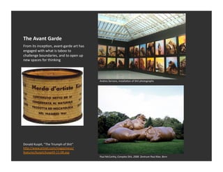 The	
  Avant	
  Garde	
  
From	
  its	
  incepEon,	
  avant-­‐garde	
  art	
  has	
  
engaged	
  with	
  what	
  is	
  taboo	
  to	
  
challenge	
  boundaries,	
  and	
  to	
  open	
  up	
  
new	
  spaces	
  for	
  thinking	
  




                                                              Andres	
  Serrano,	
  installaEon	
  of	
  Shit	
  photographs	
  




Donald	
  Kuspit,	
  “ The	
  Triumph	
  of	
  Shit”	
  
h_p://www.artnet.com/magazineus/
features/kuspit/kuspit9-­‐11-­‐08.asp	
  
                                                              Paul	
  McCarthy,	
  Complex	
  Shit,	
  2008	
  	
  Zentrum	
  Paul	
  Klee,	
  Bern	
  
 