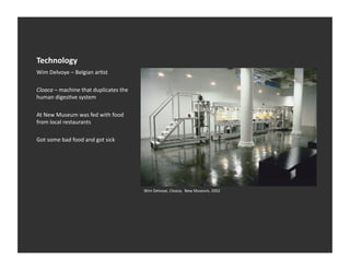 Technology	
  
Wim	
  Delvoye	
  –	
  Belgian	
  arEst	
  

Cloaca	
  –	
  machine	
  that	
  duplicates	
  the	
  
human	
  digesEve	
  system	
  

At	
  New	
  Museum	
  was	
  fed	
  with	
  food	
  
from	
  local	
  restaurants	
  

Got	
  some	
  bad	
  food	
  and	
  got	
  sick	
  




                                                          Wim	
  Delvoye,	
  Cloaca,	
  	
  New	
  Museum,	
  2002	
  
 