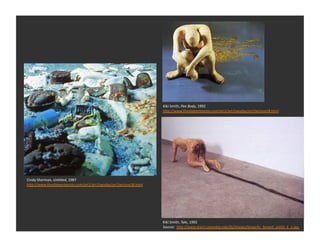 Kiki	
  Smith,	
  Pee	
  Body,	
  1992	
  
                                                                         h_p://www.theslideprojector.com/art1/art1twoday/art1lecture28.html	
  




Cindy	
  Sherman,	
  Un1tled,	
  1987	
  
h_p://www.theslideprojector.com/art1/art1twoday/art1lecture28.html	
  




                                                                         Kiki	
  Smith,	
  Tale,	
  1992	
  
                                                                         Source:	
  	
  hDp://www.learn.columbia.edu/fa/images/large/kc_femart_smith_k_1.jpg	
  
 