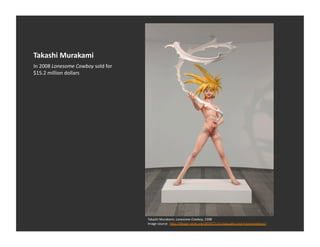 Takashi	
  Murakami	
  
In	
  2008	
  Lonesome	
  Cowboy	
  sold	
  for	
  
$15.2	
  million	
  dollars	
  




                                                      Takashi	
  Murakami,	
  Lonesome	
  Cowboy,	
  1998	
  
                                                      Image	
  source:	
  	
  h_p://design-­‐style.org/2010/11/11/sexuality-­‐and-­‐transcendence/	
  
 