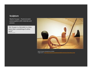 Sculpture	
  
   MarEn	
  Puryear	
  –	
  Postminimalist	
  
   preoccupaEon	
  with	
  materials	
  and	
  
   process	
  

"Mr.	
  Puryear	
  is	
  a	
  formalist	
  in	
  a	
  Eme	
  
when	
  that	
  is	
  something	
  of	
  a	
  dirty	
  
word.”	
  
Roberta	
  Smith	
  




                                                                MarEn	
  Puryear	
  retrospecEve	
  at	
  MOMA	
  
                                                                Image	
  source:	
  	
  h_p://www.nyEmes.com/slideshow/2007/11/01/arts/1102-­‐PURY_2.html	
  
 
