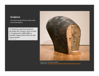 Sculpture	
  
   His	
  works	
  evoke	
  African	
  tribal	
  craas	
  
   and	
  ritual	
  objects	
  


"A	
  mysterious	
  seducEve	
  blackness	
  
permeates	
  Mr.	
  Puryear's	
  work,	
  as	
  seen	
  
in	
  "Confessional"	
  (1996-­‐2000),	
  a	
  
monolith	
  made	
  of	
  wire	
  mesh,	
  tar	
  and	
  
various	
  woods.”	
  
Roberta	
  Smith	
  




                                                             MarEn	
  Puryear	
  retrospecEve	
  at	
  MOMA	
  
                                                             Image	
  source:	
  	
  h_p://www.nyEmes.com/slideshow/2007/11/01/arts/1102-­‐PURY_2.html	
  
 