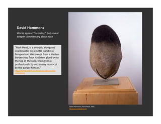 David	
  Hammons	
  
  Works	
  appear	
  “formalist,”	
  but	
  reveal	
  
  deeper	
  commentary	
  about	
  race	
  


“Rock	
  Head,	
  is	
  a	
  smooth,	
  elongated	
  
oval	
  boulder	
  on	
  a	
  metal	
  stand	
  in	
  a	
  
Perspex	
  box.	
  Hair	
  swept	
  from	
  a	
  Harlem	
  
barbershop	
  ﬂoor	
  has	
  been	
  glued	
  on	
  to	
  
the	
  top	
  of	
  the	
  rock,	
  then	
  given	
  a	
  
professional	
  clip	
  and	
  snazzy	
  razor-­‐cut	
  
by	
  the	
  barber	
  himself.”	
  
h_p://www.guardian.co.uk/culture/2002/oct/05/
artsfeatures	
  




                                                              David	
  Hammons,	
  Rock	
  Head,	
  2005	
  
                                                              Museum	
  of	
  Modern	
  Art	
  	
  
 