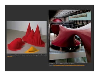 Anish	
  Kapoor,	
  As	
  if	
  to	
  celebrate,	
  I	
  discovered	
  a	
  mountain	
  blooming	
  with	
  red	
  ﬂowers,	
  1981	
  
Tate	
  Gallery	
  




                                                                                                                                         Anish	
  Kapoor,	
  Marsyas,	
  2002	
  Turbine	
  Hall,	
  Tate	
  Modern	
  
                                                                                                                                         Source:	
  	
  h_p://www.anishkapoor.com/works/gallery/2002marsyas/index.htm	
  
 