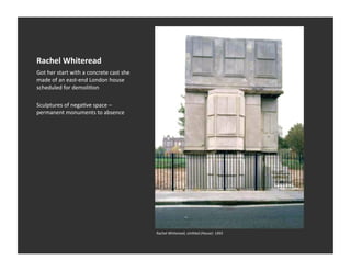 Rachel	
  Whiteread	
  
Got	
  her	
  start	
  with	
  a	
  concrete	
  cast	
  she	
  
made	
  of	
  an	
  east-­‐end	
  London	
  house	
  
scheduled	
  for	
  demoliEon	
  

Sculptures	
  of	
  negaEve	
  space	
  –	
  
permanent	
  monuments	
  to	
  absence	
  




                                                                  Rachel	
  Whiteread,	
  Un1tled	
  (House)	
  	
  1993	
  
 