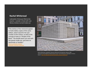 Rachel	
  Whiteread	
  
  Judenplatz	
  Holocaust	
  Memorial,	
  
  Austria:	
  	
  outside	
  is	
  lined	
  with	
  cast	
  
  library	
  shelves	
  turned	
  inside	
  out	
  


“The	
  shelves	
  of	
  the	
  memorial	
  appear	
  
to	
  hold	
  endless	
  copies	
  of	
  the	
  same	
  
ediEon,	
  which	
  stand	
  for	
  the	
  vast	
  
number	
  of	
  the	
  vicEms,	
  as	
  well	
  as	
  the	
  
concept	
  of	
  Jews	
  as	
  "People	
  of	
  the	
  
Book."	
  The	
  double	
  doors	
  are	
  cast	
  with	
  
the	
  panels	
  inside	
  out,	
  and	
  have	
  no	
  
doorknobs	
  or	
  handles.”	
  
h_p://en.wikipedia.org/wiki/
Judenplatz_Holocaust_Memorial	
  




                                                                Rachel	
  Whiteread,	
  Judenplatz	
  Holocaust	
  Memorial	
  (The	
  Naemless	
  Library),	
  2000	
  
                                                                memorial	
  to	
  the	
  65,000	
  murdered	
  Austrian	
  Jews	
  in	
  the	
  Holocaust	
  at	
  Judenplatz	
  in	
  Vienna	
  
                                                                Source:	
  	
  h_p://en.wikipedia.org/wiki/Judenplatz_Holocaust_Memorial	
  
 